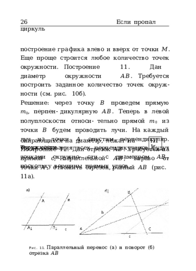 26  Если  пропал  циркуль построение  графика  влево  и  вверх  от  точки  𝑀 . Еще  проще  строится  любое  количество  точек  окружности. Построение  11.  Дан  диаметр  окружности  𝐴𝐵 . Требуется  построить  заданное  количество  точек  окруж- ности  (см.  рис.  10б). Решение:  через  точку  𝐵  проведем  прямую  𝑚 0 ,  перпен- дикулярную  𝐴𝐵 .  Теперь  в  левой  полуплоскости  относи- тельно  прямой  𝑚 0  из  точки  𝐵  будем  проводить  лучи.  На каждый  луч  из  точки  𝐴  опустим  перпендикуляр.  Тогда основания  всех  перпендикуляров  будут  точками  окружно- сти  с  диаметром  𝐴𝐵 ,  поскольку  вершины  прямых  углов, опирающихся  на  диаметр,  лежат  на  окружности. П11 Построение  12.  Дан  отрезок  𝐴𝐵 .  Требуется  на  прямой  𝑐 , параллельной  𝐴𝐵 ,  вправо  от  точки  𝐴 1  отложить  отрезок, равный  𝐴𝐵  (рис.  11а). Рис.  11.  Параллельный  перенос  (а)  и  поворот  (б)  отрезка  𝐴𝐵 