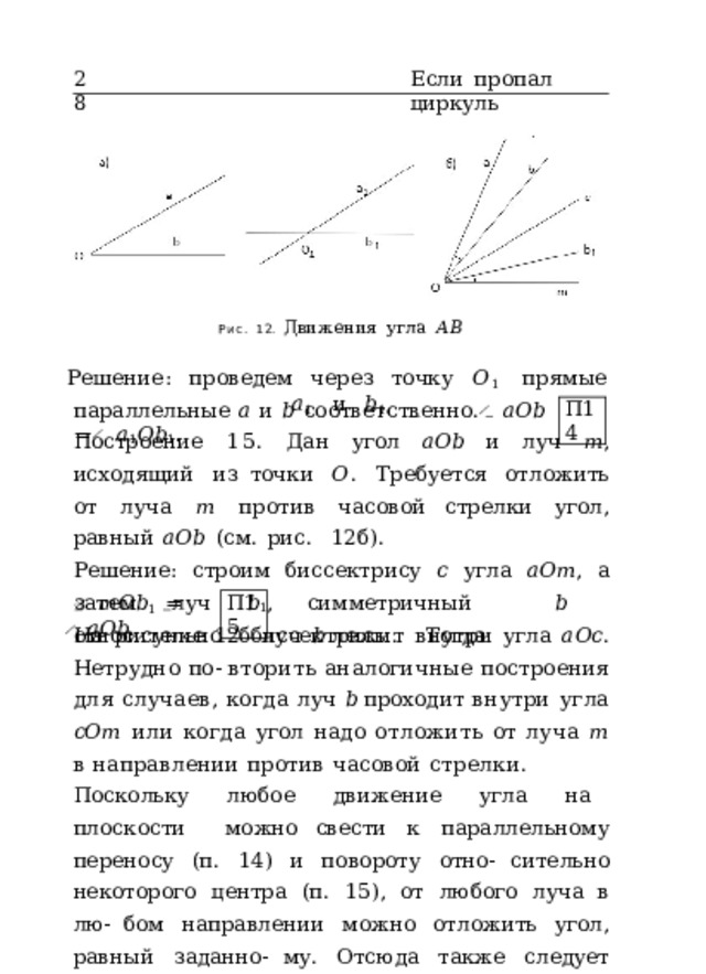 28 Если  пропал  циркуль Рис.  12.  Движения  угла  𝐴𝐵 Решение:  проведем  через  точку  𝑂 1  прямые  𝑎 1  и  𝑏 1 , параллельные  𝑎  и  𝑏  соответственно.  ̸  𝑎𝑂𝑏  =  ̸  𝑎 1 𝑂𝑏 1 . П14 Построение  15.  Дан  угол  𝑎𝑂𝑏  и  луч  𝑚 ,  исходящий  из точки  𝑂 .  Требуется  отложить  от  луча  𝑚  против  часовой стрелки  угол,  равный  𝑎𝑂𝑏  (см.  рис.  12б). Решение:  строим  биссектрису  𝑐  угла  𝑎𝑂𝑚 ,  а  затем  луч  𝑏 1 , симметричный  𝑏  относительно  биссектрисы.  Тогда ̸  𝑚𝑂𝑏 1  =  ̸  𝑎𝑂𝑏 . П15 На  рисунке  12б  луч  𝑏  лежит  внутри  угла  𝑎𝑂𝑐 .  Нетрудно  по-  вторить аналогичные  построения  для  случаев,  когда  луч  𝑏  проходит  внутри  угла  𝑐𝑂𝑚  или  когда  угол  надо  отложить  от  луча  𝑚  в  направлении  против  часовой  стрелки. Поскольку  любое  движение  угла  на  плоскости  можно свести  к  параллельному  переносу  (п.  14)  и  повороту  отно- сительно  некоторого  центра  (п.  15),  от  любого  луча  в  лю- бом  направлении  можно  отложить  угол,  равный  заданно- му.  Отсюда  также  следует  возможность  нахождения  сумм 