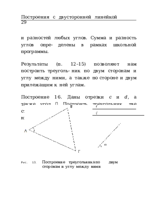 Построения  с  двусторонней  линейкой  29 и  разностей  любых  углов.  Сумма  и  разность  углов  опре- делены  в  рамках  школьной  программы. Результаты  (п.  12–15)  позволяют  нам  построить  треуголь- ник  по  двум  сторонам  и  углу  между  ними,  а  также  по стороне  и  двум  прилежащим  к  ней  углам. Построение  16.  Даны  отрезки  𝑐  и  𝑑 ,  а  также  угол  𝛼 . Построить  треугольник,  две  стороны  которого  равны  𝑐 и  𝑑 ,  а  угол  между  ними  –  𝛼  (рис.  13). 13.  Построение  треугольника  по  двум  сторонам и  углу  между  ними Рис. 