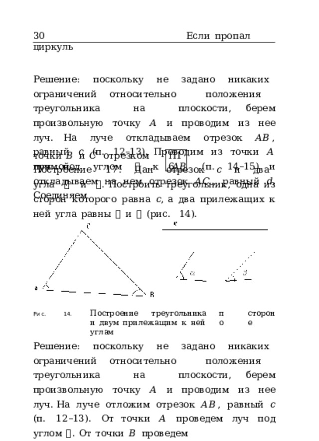 30  Если  пропал  циркуль Решение:  поскольку  не  задано  никаких  ограничений относительно  положения  треугольника  на  плоскости, берем  произвольную  точку  𝐴  и  проводим  из  нее  луч. На  луче  откладываем  отрезок  𝐴𝐵 ,  равный  𝑐  (п.  12–13). Проводим  из  точки  𝐴  луч  под  углом  𝛼  к  𝐴𝐵  (п.  14–15) и  откладываем  на  нем  отрезок  𝐴𝐶 ,  равный  𝑑 .  Соединяем точки  𝐵  и  𝐶  отрезком  прямой. П16 Построение  17.  Дан  отрезок  𝑐  и  два  угла  𝛼  и  𝛽 . Построить  треугольник,  одна  из  сторон  которого  равна  𝑐 , а  два  прилежащих  к  ней  угла  равны  𝛼  и  𝛽  (рис.  14). 14.  Построение  треугольника по стороне и  двум  прилежащим  к  ней  углам Рис. Решение:  поскольку  не  задано  никаких  ограничений относительно  положения  треугольника  на  плоскости, берем  произвольную  точку  𝐴  и  проводим  из  нее  луч. На  луче  отложим  отрезок  𝐴𝐵 ,  равный  𝑐  (п.  12–13).  От точки  𝐴  проведем  луч  под  углом  𝛼 .  От  точки  𝐵  проведем 
