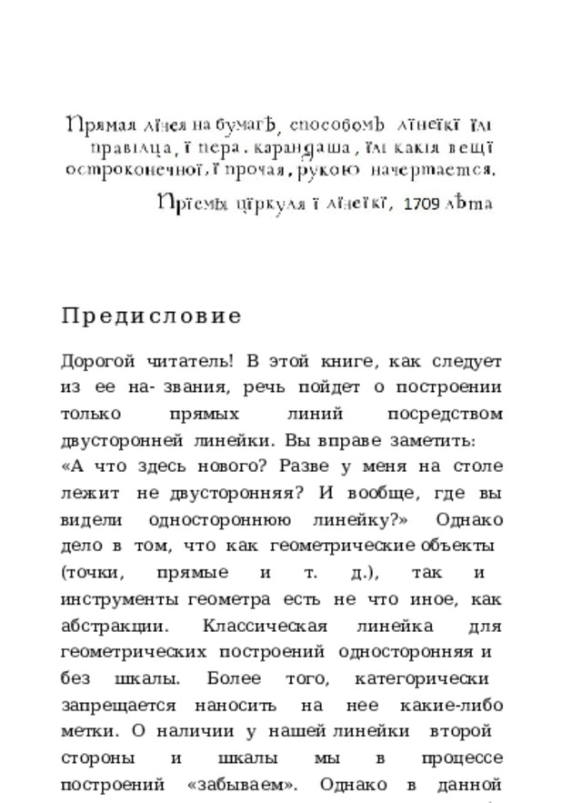Предисловие Дорогой  читатель!  В  этой  книге,  как  следует  из  ее  на- звания,  речь  пойдет  о  построении  только  прямых  линий посредством  двусторонней  линейки.  Вы  вправе  заметить: «А  что  здесь  нового?  Разве  у  меня  на  столе  лежит  не двусторонняя?  И  вообще,  где  вы  видели  одностороннюю линейку?»  Однако  дело  в  том,  что  как  геометрические объекты  (точки,  прямые  и  т.  д.),  так  и  инструменты геометра  есть  не  что  иное,  как  абстракции.  Классическая линейка  для  геометрических  построений  односторонняя и  без  шкалы.  Более  того,  категорически  запрещается наносить  на  нее  какие-либо  метки.  О  наличии  у  нашей линейки  второй  стороны  и  шкалы  мы  в  процессе построений  «забываем».  Однако  в  данной  книге  нам  раз- решат  использовать  обе  стороны  линейки.  Зато  отберут циркуль.  По  сути,  нам  предстоит  освоить  новый 
