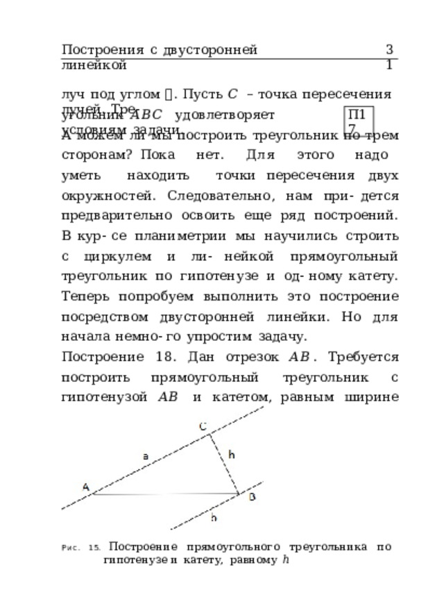 Построения  с  двусторонней  линейкой 31 луч  под  углом  𝛽 .  Пусть  𝐶  –  точка  пересечения  лучей.  Тре- угольник  𝐴𝐵𝐶  удовлетворяет  условиям  задачи. П17 А  можем  ли  мы  построить  треугольник  по  трем  сторонам? Пока  нет.  Для  этого  надо  уметь  находить  точки пересечения  двух  окружностей.  Следовательно,  нам  при- дется  предварительно  освоить  еще  ряд  построений.  В  кур- се  планиметрии  мы  научились  строить  с  циркулем  и  ли- нейкой  прямоугольный  треугольник  по  гипотенузе  и  од- ному  катету.  Теперь  попробуем  выполнить  это  построение посредством  двусторонней  линейки.  Но  для  начала  немно- го  упростим  задачу. Построение  18.  Дан  отрезок  𝐴𝐵 .  Требуется  построить прямоугольный  треугольник  с  гипотенузой  𝐴𝐵  и  катетом, равным  ширине  линейки  ℎ  (рис.  15). Рис.  15.  Построение  прямоугольного  треугольника  по  гипотенузе и  катету,  равному  ℎ 