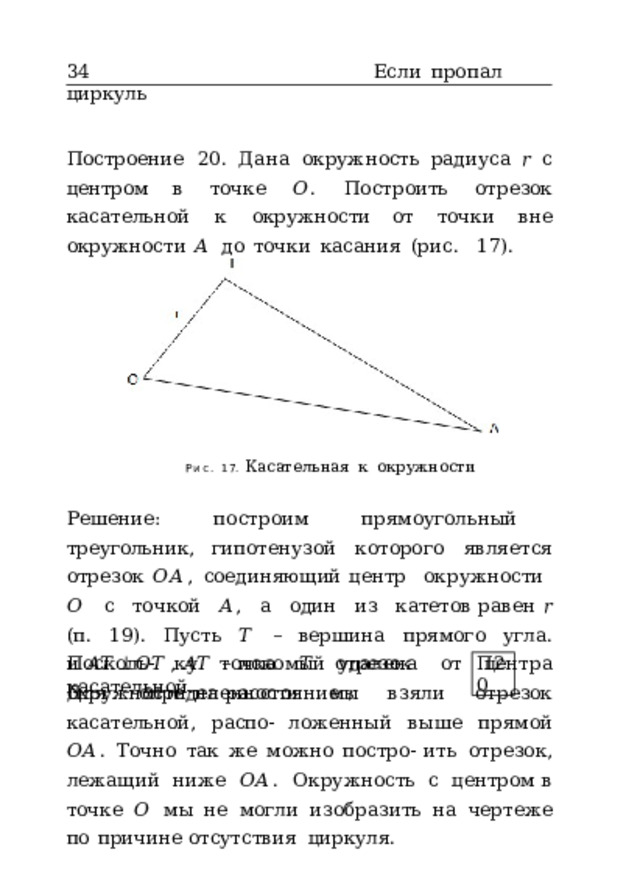 34  Если  пропал  циркуль Построение  20.  Дана  окружность  радиуса  𝑟  с  центром в  точке  𝑂 .  Построить  отрезок  касательной  к  окружности от  точки  вне  окружности  𝐴  до  точки  касания  (рис.  17). Рис.  17.  Касательная  к  окружности Решение:  построим  прямоугольный  треугольник, гипотенузой  которого  является  отрезок  𝑂𝐴 ,  соединяющий центр  окружности  𝑂  с  точкой  𝐴 ,  а  один  из  катетов равен  𝑟  (п.  19).  Пусть  𝑇  –  вершина  прямого  угла.  Посколь- ку  точка  𝑇  удалена  от  центра  окружности  на  расстояние  𝑟 и  𝐴𝑇  ⊥ 𝑂𝑇  ,  𝐴𝑇  –  искомый  отрезок  касательной. П20 Для  определенности  мы  взяли  отрезок  касательной,  распо- ложенный  выше  прямой  𝑂𝐴 .  Точно  так  же  можно  постро- ить  отрезок,  лежащий  ниже  𝑂𝐴 .  Окружность  с  центром в  точке  𝑂  мы  не  могли  изобразить  на  чертеже  по  причине отсутствия  циркуля. 
