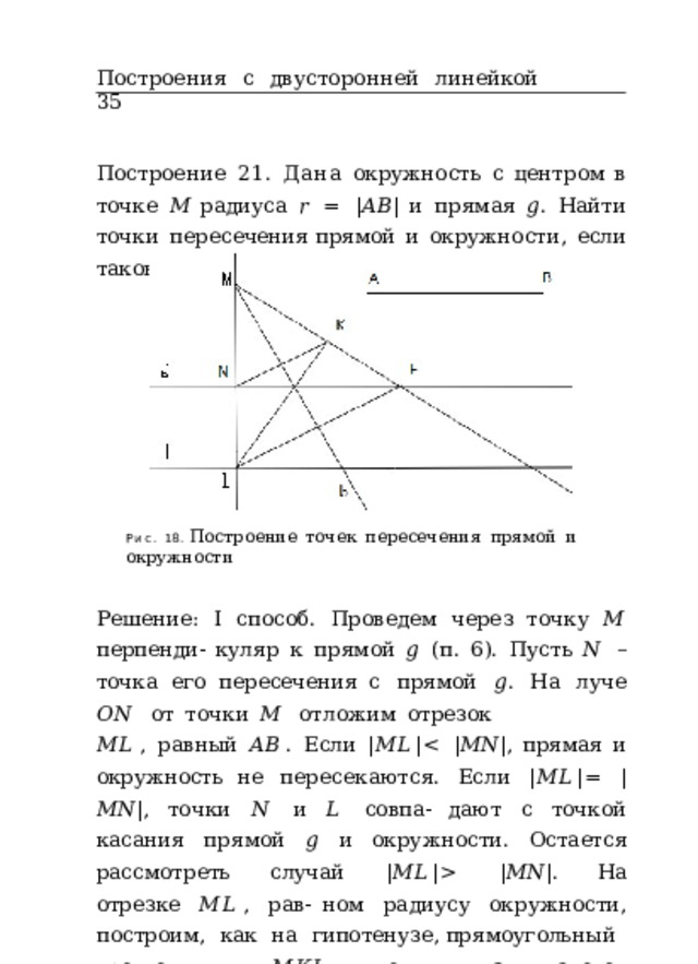 Построения  с  двусторонней  линейкой  35 Построение  21.  Дана  окружность  с  центром  в  точке  𝑀 радиуса  𝑟  =  | 𝐴𝐵 |  и  прямая  𝑔 .  Найти  точки  пересечения прямой  и  окружности,  если  таковые  имеются  (рис.  18). Рис.  18.  Построение  точек  пересечения  прямой  и  окружности Решение:  I  способ.  Проведем  через  точку  𝑀  перпенди- куляр  к  прямой  𝑔  (п.  6).  Пусть  𝑁  –  точка  его  пересечения с  прямой  𝑔 .  На  луче  𝑂𝑁  от  точки  𝑀  отложим  отрезок 𝑀𝐿 ,  равный  𝐴𝐵 .  Если  | 𝑀𝐿 |   | 𝑀𝑁 | .  На  отрезке  𝑀𝐿 ,  рав- ном  радиусу  окружности,  построим,  как  на  гипотенузе, прямоугольный  треугольник  𝑀𝐾𝐿 ,  один  из  катетов которого  𝑀𝐾  =  𝑀𝑁  (п.  17).  Построим  биссектрису  𝑏  угла 