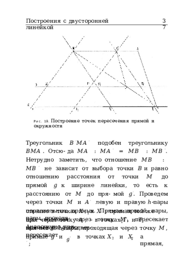 Построения  с  двусторонней  линейкой 37 Рис.  19.  Построение  точек  пересечения  прямой  и  окружности Треугольник  𝐵 ′ 𝑀𝐴 ′  подобен  треугольнику  𝐵𝑀𝐴 .  Отсю- да  𝑀𝐴  :  𝑀𝐴 ′  =  𝑀𝐵  :  𝑀𝐵 ′ .  Нетрудно  заметить,  что отношение  𝑀𝐵  :  𝑀𝐵 ′ не  зависит  от  выбора  точки  𝐵 и  равно  отношению  расстояния  от  точки  𝑀  до  прямой  𝑔 к  ширине  линейки,  то  есть  к  расстоянию  от  𝑀  до  пря- мой  𝑔 ′ .  Проведем  через  точки  𝑀  и  𝐴 ′  левую  и  правую ℎ -пары  параллельных  прямых.  Прямая  правой  пары,  про- ходящая  через  точку  𝑀 ,  пересекает  прямые  𝑔  и  𝑔 ′  соответ- ственно  в  точках  𝑋 1  и  𝑋 ′  ;  прямая  той  же  пары,  проходя- 1 щая  через  точку  𝐴 ′ ,  –  в  точках  𝑇 1  и  𝑇  ′ .  Аналогично  пря- 1 мая  левой  h-пары,  проходящая  через  точку  𝑀 ,  пересекает 𝑔 ′ прямые  𝑔  и  в  точках  𝑋 2  и  𝑋 ′  ; а  прямая, 2 