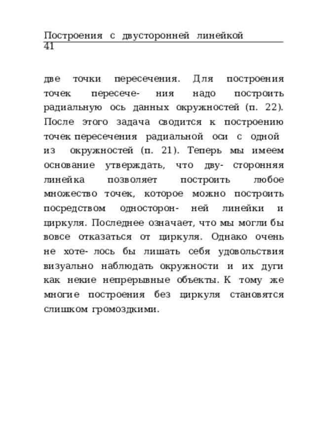 Построения  с  двусторонней  линейкой  41 две  точки  пересечения.  Для  построения  точек  пересече- ния  надо  построить  радиальную  ось  данных  окружностей (п.  22).  После  этого  задача  сводится  к  построению  точек пересечения  радиальной  оси  с  одной  из  окружностей (п.  21).  Теперь  мы  имеем  основание  утверждать,  что  дву- сторонняя  линейка  позволяет  построить  любое  множество точек,  которое  можно  построить  посредством  односторон- ней  линейки  и  циркуля.  Последнее  означает,  что  мы  могли бы  вовсе  отказаться  от  циркуля.  Однако  очень  не  хоте- лось  бы  лишать  себя  удовольствия  визуально  наблюдать окружности  и  их  дуги  как  некие  непрерывные  объекты. К  тому  же  многие  построения  без  циркуля  становятся слишком  громоздкими. 