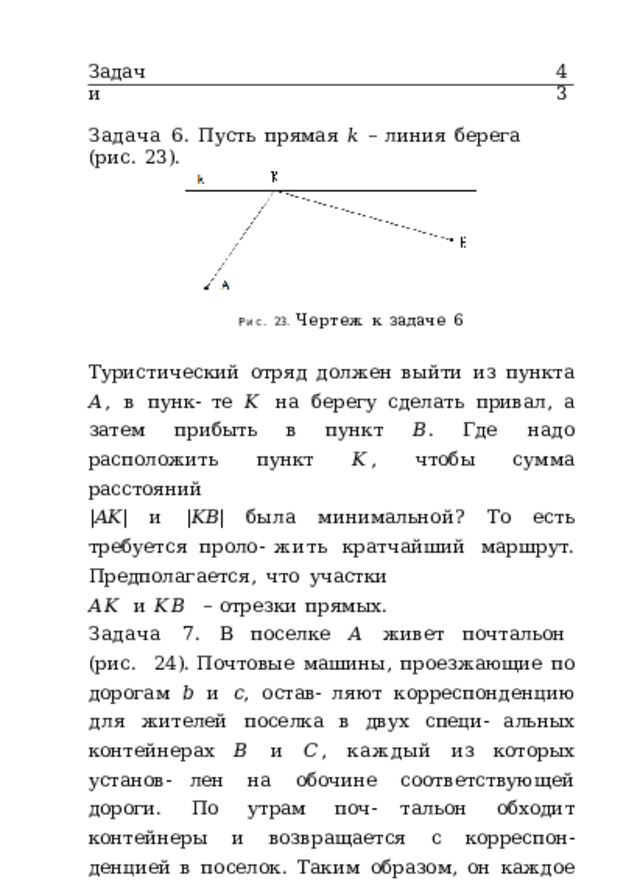 Задачи 43 Задача  6.  Пусть  прямая  𝑘  –  линия  берега  (рис.  23). Рис.  23.  Чертеж  к  задаче  6 Туристический  отряд  должен  выйти  из  пункта  𝐴 ,  в  пунк- те  𝐾  на  берегу  сделать  привал,  а  затем  прибыть  в  пункт  𝐵 . Где  надо  расположить  пункт  𝐾 ,  чтобы  сумма  расстояний | 𝐴𝐾 |  и  | 𝐾𝐵 |  была  минимальной?  То  есть  требуется  проло- жить  кратчайший  маршрут.  Предполагается,  что  участки 𝐴𝐾  и  𝐾𝐵  –  отрезки  прямых. Задача  7.  В  поселке  𝐴  живет  почтальон  (рис.  24). Почтовые  машины,  проезжающие  по  дорогам  𝑏  и  𝑐 ,  остав- ляют  корреспонденцию  для  жителей  поселка  в  двух  специ- альных  контейнерах  𝐵  и  𝐶 ,  каждый  из  которых  установ- лен  на  обочине  соответствующей  дороги.  По  утрам  поч- тальон  обходит  контейнеры  и  возвращается  с  корреспон- денцией  в  поселок.  Таким  образом,  он  каждое  утро  прохо- дит  маршрут  по  периметру  треугольника  𝐴𝐵𝐶 .  Как  сле- дует  расположить  контейнеры  𝐵  и  𝐶 ,  чтобы  маршрут  был кратчайшим?  Иными  словами,  требуется  минимизировать 