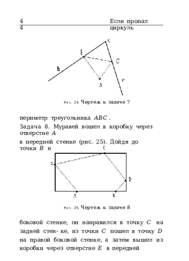 44 Если  пропал  циркуль Рис.  24.  Чертеж  к  задаче  7 периметр  треугольника  𝐴𝐵𝐶 . Задача  8.  Муравей  вошел  в  коробку  через  отверстие  𝐴 в  передней  стенке  (рис.  25).  Дойдя  до  точки  𝐵  на  левой Рис.  25.  Чертеж  к  задаче  8 боковой  стенке,  он  направился  в  точку  𝐶  на  задней  стен- ке,  из  точки  𝐶  пошел  в  точку  𝐷  на  правой  боковой  стенке, а  затем  вышел  из  коробки  через  отверстие  𝐸  в  передней 