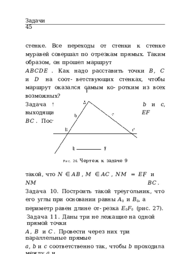 Задачи  45 стенке.  Все  переходы  от  стенки  к  стенке  муравей  совершал по  отрезкам  прямых.  Таким  образом,  он  прошел  маршрут 𝐴𝐵𝐶𝐷𝐸 .  Как  надо  расставить  точки  𝐵 ,  𝐶  и  𝐷  на  соот- ветствующих  стенках,  чтобы  маршрут  оказался  самым  ко- ротким  из  всех  возможных? Задача  9.  Угол  образован  лучами  𝑏  и  𝑐 ,  выходящими  из точки  𝐴  (рис.  26).  𝐸𝐹  𝐵𝐶 .  Построить  отрезок  𝑁𝑀 , Рис.  26.  Чертеж  к  задаче  9 такой,  что  𝑁  ∈  𝐴𝐵 ,  𝑀  ∈  𝐴𝐶 ,  𝑁𝑀  =  𝐸𝐹  и  𝑁𝑀  𝐵𝐶 . Задача  10.  Построить  такой  треугольник,  что  его  углы при  основании  равны  𝐴 0  и  𝐵 0 ,  а  периметр  равен  длине  от- резка  𝐸 0 𝐹 0  (рис.  27). Задача  11.  Даны  три  не  лежащие  на  одной  прямой  точки 𝐴 ,  𝐵  и  𝐶 .  Провести  через  них  три  параллельные  прямые 𝑎 ,  𝑏  и  𝑐  соответственно  так,  чтобы  𝑏  проходила  между  𝑎  и 𝑐  на  равном  расстоянии  от  обеих  прямых. 