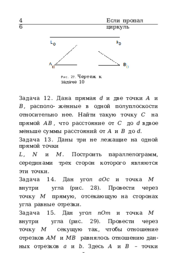 46 Если  пропал  циркуль Рис.  27.  Чертеж  к  задаче  10 Задача  12.  Дана  прямая  𝑑  и  две  точки  𝐴  и  𝐵 ,  располо- женные  в  одной  полуплоскости  относительно  нее.  Найти такую  точку  𝐶  на  прямой  𝐴𝐵 ,  что  расстояние  от  𝐶  до  𝑑 вдвое  меньше  суммы  расстояний  от  𝐴  и  𝐵  до  𝑑 . Задача  13.  Даны  три  не  лежащие  на  одной  прямой  точки 𝐿 ,  𝑁  и  𝑀 .  Построить  параллелограмм,  серединами  трех сторон  которого  являются  эти  точки. Задача  14.  Дан  угол  𝑎𝑂𝑐  и  точка  𝑀  внутри  угла (рис.  28).  Провести  через  точку  𝑀  прямую,  отсекающую на  сторонах  угла  равные  отрезки. Задача  15.  Дан  угол  𝑛𝑂𝑚  и  точка  𝑀  внутри  угла (рис.  29).  Провести  через  точку  𝑀  секущую  так,  чтобы отношение  отрезков  𝐴𝑀  и  𝑀𝐵  равнялось  отношению  дан- ных  отрезков  𝑎  и  𝑏 .  Здесь  𝐴  и  𝐵  –  точки  пересечения  се- кущей  со  сторонами  угла. Задача  16.  Даны  основания  высот,  опущенных  из  вер- шин  𝐴 ,  𝐵  и  𝐶  остроугольного  треугольника.  Обозначим 