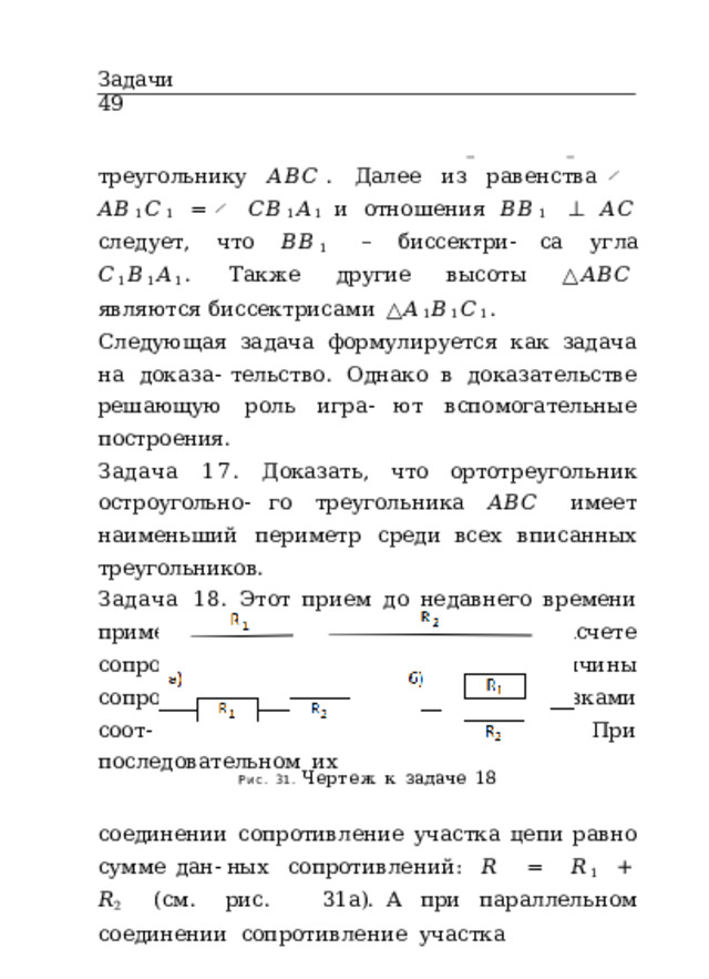 Задачи  49 треугольнику  𝐴𝐵𝐶 .  Далее  из  равенства  ̸  𝐴𝐵 1 𝐶 1  =  ̸  𝐶𝐵 1 𝐴 1 и  отношения  𝐵𝐵 1  ⊥  𝐴𝐶  следует,  что  𝐵𝐵 1  –  биссектри- са  угла  𝐶 1 𝐵 1 𝐴 1 .  Также  другие  высоты  △ 𝐴𝐵𝐶  являются биссектрисами  △ 𝐴 1 𝐵 1 𝐶 1 . Следующая  задача  формулируется  как  задача  на  доказа- тельство.  Однако  в  доказательстве  решающую  роль  игра- ют  вспомогательные  построения. Задача  17.  Доказать,  что  ортотреугольник  остроугольно- го  треугольника  𝐴𝐵𝐶  имеет  наименьший  периметр  среди всех  вписанных  треугольников. Задача  18.  Этот  прием  до  недавнего  времени  применя- ли  радиолюбители  при  расчете  сопротивления  цепи.  Пусть величины  сопротивлений  𝑅 1  и  𝑅 2  заданы  отрезками  соот- ветствующей  длины  (рис.  31).  При  последовательном  их Рис.  31.  Чертеж  к  задаче  18 соединении  сопротивление  участка  цепи  равно  сумме  дан- ных  сопротивлений:  𝑅  =  𝑅 1  +  𝑅 2  (см.  рис.  31а). А  при  параллельном  соединении  сопротивление  участка 
