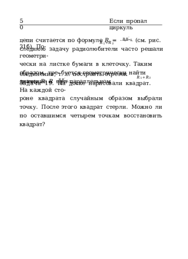 50 Если  пропал  циркуль цепи  считается  по  формуле  𝑅  =   𝑅 1 𝑅 ˙  2   (см.  рис.  31б).  По- 𝑅 1 + 𝑅 2 следнюю  задачу  радиолюбители  часто  решали  геометри- чески  на  листке  бумаги  в  клеточку.  Таким  образом,  тре- буется  геометрически  найти  значение  𝑅  при  параллельном соединении,  т.  е.  построить  отрезок  длины  𝑅  =   𝑅 1 𝑅 ˙  2   . 𝑅 1 + 𝑅 2 Задача  19.  На  доске  нарисовали  квадрат.  На  каждой  сто- роне  квадрата  случайным  образом  выбрали  точку.  После этого  квадрат  стерли.  Можно  ли  по  оставшимся  четырем точкам  восстановить  квадрат? 