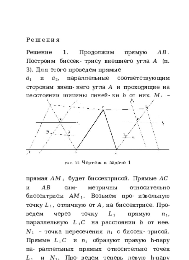 Решения Решение  1.  Продолжим  прямую  𝐴𝐵 .  Построим  биссек- трису  внешнего  угла  𝐴  (п.  3).  Для  этого  проведем  прямые 𝑎 1  и  𝑎 2 ,  параллельные  соответствующим  сторонам  внеш- него  угла  𝐴  и  проходящие  на  расстоянии  ширины  линей- ки  ℎ  от  них.  𝑀 1  –  точка  их  пересечения  (рис.  32).  Тогда Рис.  32.  Чертеж  к  задаче  1 прямая  𝐴𝑀 1  будет  биссектрисой.  Прямые  𝐴𝐶  и  𝐴𝐵  сим- метричны  относительно  биссектрисы  𝐴𝑀 1 .  Возьмем  про- извольную  точку  𝐿 1 ,  отличную  от  𝐴 ,  на  биссектрисе.  Про- ведем  через  точку  𝐿 1  прямую  𝑛 1 ,  параллельную  𝐿 1 𝐶  на расстоянии  ℎ  от  нее.  𝑁 1  –  точка  пересечения  𝑛 1  с  биссек- трисой.  Прямые  𝐿 1 𝐶  и  𝑛 1  образуют  правую  h-пару  па- раллельных  прямых  относительно  точек  𝐿 1  и  𝑁 1 .  Про- ведем  теперь  левую  h-пару  через  точки  𝐿 1  и  𝑁 1 .  Та  из 