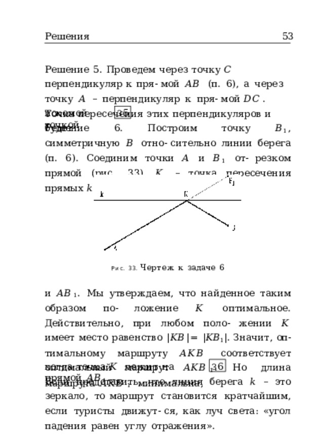 Решения  53 Решение  5.  Проведем  через  точку  𝐶  перпендикуляр  к  пря- мой  𝐴𝐵  (п.  6),  а  через  точку  𝐴  –  перпендикуляр  к  пря- мой  𝐷𝐶 .  Точка  пересечения  этих  перпендикуляров  и  будет искомой  точкой . З 5 Решение  6.  Построим  точку  𝐵 1 ,  симметричную  𝐵  отно- сительно  линии  берега  (п.  6).  Соединим  точки  𝐴  и  𝐵 1  от- резком  прямой  (рис.  33).  𝐾  –  точка  пересечения  прямых  𝑘 Рис.  33.  Чертеж  к  задаче  6 и  𝐴𝐵 1 .  Мы  утверждаем,  что  найденное  таким  образом  по- ложение  𝐾  оптимальное.  Действительно,  при  любом  поло- жении  𝐾  имеет  место  равенство  | 𝐾𝐵 | =  | 𝐾𝐵 1 | .  Значит,  оп- тимальному  маршруту  𝐴𝐾𝐵  соответствует  оптимальный маршрут  𝐴𝐾𝐵 1 .  Но  длина  маршрута  𝐴𝐾𝐵 1  минимальна, когда  точка  𝐾  лежит  на  прямой  𝐴𝐵 1 . З 6 Если  представить,  что  линия  берега  𝑘  –  это  зеркало,  то маршрут  становится  кратчайшим,  если  туристы  движут- ся,  как  луч  света:  «угол  падения  равен  углу  отражения». 