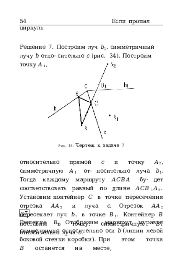 54  Если  пропал  циркуль Решение  7.  Построим  луч  𝑏 1 ,  симметричный  лучу  𝑏  отно- сительно  𝑐  (рис.  34).  Построим  точку  𝐴 1 ,  симметричную  𝐴 Рис.  34.  Чертеж  к  задаче  7 относительно  прямой  𝑐  и  точку  𝐴 2 ,  симметричную  𝐴 1  от- носительно  луча  𝑏 1 .  Тогда  каждому  маршруту  𝐴𝐶𝐵𝐴  бу- дет  соответствовать  равный  по  длине  𝐴𝐶𝐵 1 𝐴 2 .  Установим контейнер  𝐶  в  точке  пересечения  отрезка  𝐴𝐴 2  и  луча  𝑐 . Отрезок  𝐴𝐴 2  пересекает  луч  𝑏 1  в  точке  𝐵 1 .  Контейнер  𝐵 поставим  в  точку,  симметричную  𝐵 1  относительно  луча  𝑐 . З 7 Решение  8.  Отобразим  маршрут  муравья  симметрично  относительно  оси  𝑏  (линии  левой  боковой  стенки коробки).  При  этом  точка  𝐵  останется  на  месте, 