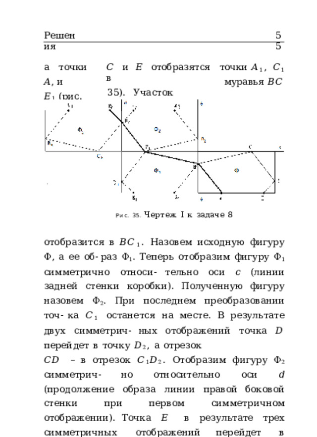 Решения 55 а  точки  𝐴 , и   𝐸 1  (рис. 𝐶  и  𝐸  отобразятся  в точки  𝐴 1 ,  𝐶 1 35).  Участок  маршрута муравья  𝐵𝐶 Рис.  35.  Чертеж  I  к  задаче  8 отобразится  в  𝐵𝐶 1 .  Назовем  исходную  фигуру  Φ,  а  ее  об- раз  Φ 1 .  Теперь  отобразим  фигуру  Φ 1  симметрично  относи- тельно  оси  𝑐  (линии  задней  стенки  коробки).  Полученную фигуру  назовем  Φ 2 .  При  последнем  преобразовании  точ- ка  𝐶 1  останется  на  месте.  В  результате  двух  симметрич- ных  отображений  точка  𝐷  перейдет  в  точку  𝐷 2 ,  а  отрезок 𝐶𝐷  –  в  отрезок  𝐶 1 𝐷 2 .  Отобразим  фигуру  Φ 2  симметрич- но  относительно  оси  𝑑  (продолжение  образа  линии  правой боковой  стенки  при  первом  симметричном  отображении). Точка  𝐸  в  результате  трех  симметричных  отображений перейдет  в  точку  𝐸 3 .  Нетрудно  заметить,  что  длина  ло- маной  𝐴𝐵𝐶 1 𝐷 2 𝐸 3  равна  длине  𝐴𝐵𝐶𝐷𝐸  (длине  маршрута 