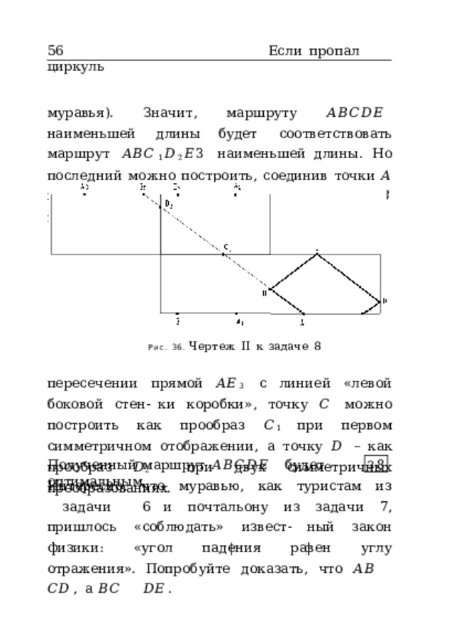 56  Если  пропал  циркуль муравья).  Значит,  маршруту  𝐴𝐵𝐶𝐷𝐸  наименьшей  длины будет  соответствовать  маршрут  𝐴𝐵𝐶 1 𝐷 2 𝐸 3  наименьшей длины.  Но  последний  можно  построить,  соединив  точки  𝐴 и  𝐸 3  отрезком  прямой  (рис.  36).  Точка  𝐵  получится  при Рис.  36.  Чертеж  II  к  задаче  8 пересечении  прямой  𝐴𝐸 3  с  линией  «левой  боковой  стен- ки  коробки»,  точку  𝐶  можно  построить  как  прообраз  𝐶 1 при  первом  симметричном  отображении,  а  точку  𝐷  –  как прообраз  𝐷 2  при  двух  симметричных  преобразованиях. Полученный  маршрут  𝐴𝐵𝐶𝐷𝐸  будет  оптимальным. З 8 Интересно,  что  муравью,  как  туристам  из  задачи  6 и  почтальону  из  задачи  7,  пришлось  «соблюдать»  извест- ный  закон  физики:  «угол  падения  равен  углу  отражения». Попробуйте  доказать,  что  𝐴𝐵  𝐶𝐷 ,  а  𝐵𝐶  𝐷𝐸 . 