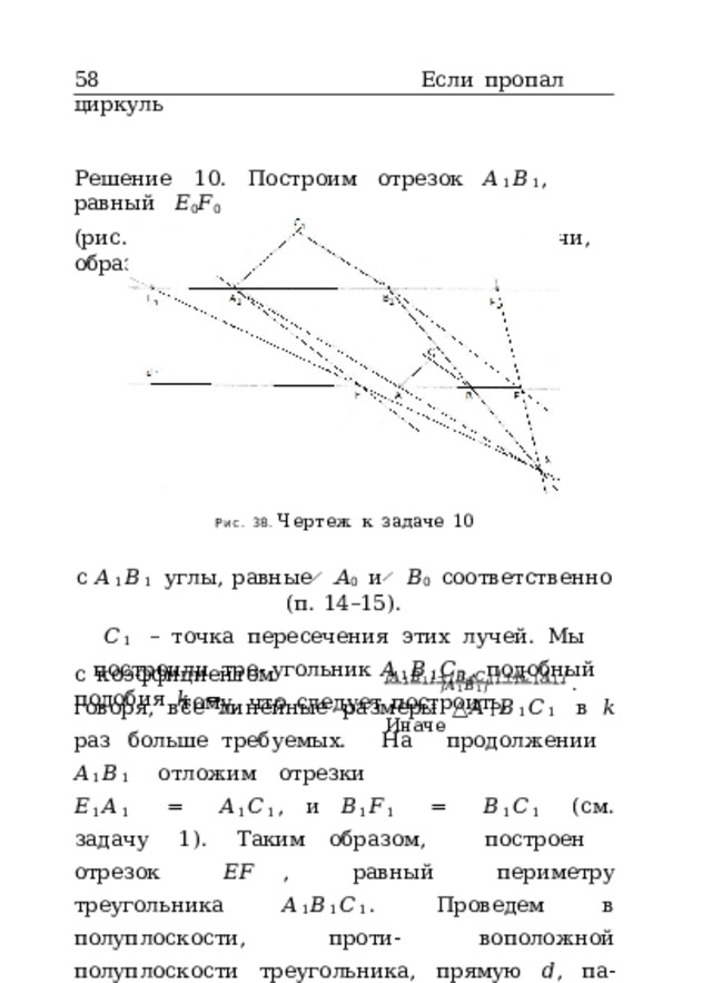 58  Если  пропал  циркуль Решение  10.  Построим  отрезок  𝐴 1 𝐵 1 ,  равный  𝐸 0 𝐹 0 (рис.  38).  От  точек  𝐴 1  и  𝐵 1  проведем  лучи,  образующие Рис.  38.  Чертеж  к  задаче  10 с  𝐴 1 𝐵 1  углы,  равные  ̸  𝐴 0  и  ̸  𝐵 0  соответственно  (п.  14–15). 𝐶 1  –  точка  пересечения  этих  лучей.  Мы  построили  тре- угольник  𝐴 1 𝐵 1 𝐶 1 ,  подобный  тому,  что  следует  построить, | 𝐴 1 𝐵 1 | + | 𝐵 1 𝐶 1 | + | 𝐶 1 𝐴 1 |  .  Иначе с  коэффициентом  подобия  𝑘  = | 𝐴 1 𝐵 1 | говоря,  все  линейные  размеры  △ 𝐴 1 𝐵 1 𝐶 1  в  𝑘  раз  больше требуемых.  На  продолжении  𝐴 1 𝐵 1  отложим  отрезки 𝐸 1 𝐴 1  =  𝐴 1 𝐶 1 ,  и  𝐵 1 𝐹 1  =  𝐵 1 𝐶 1  (см.  задачу  1).  Таким образом,  построен  отрезок  𝐸𝐹  ,  равный  периметру треугольника  𝐴 1 𝐵 1 𝐶 1 .  Проведем  в  полуплоскости,  проти- воположной  полуплоскости  треугольника,  прямую  𝑑 ,  па- раллельную  𝐴 1 𝐵 1  и  проходящую  на  расстоянии  ширины 