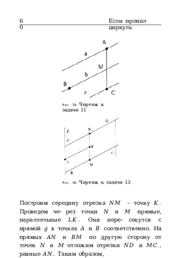 60 Если  пропал  циркуль Рис.  39.  Чертеж  к  задаче  11 Рис.  40.  Чертеж  к  задаче  13 Построим  середину  отрезка  𝑁𝑀  –  точку  𝐾 .  Проведем  че- рез  точки  𝑁  и  𝑀  прямые,  параллельные  𝐿𝐾 .  Они  пере- секутся  с  прямой  𝑔  в  точках  𝐴  и  𝐵  соответственно.  На прямых  𝐴𝑁  и  𝐵𝑀  по  другую  сторону  от  точек  𝑁  и  𝑀 отложим  отрезки  𝑁𝐷  и  𝑀𝐶 , равные  𝐴𝑁 .  Таким  образом, 