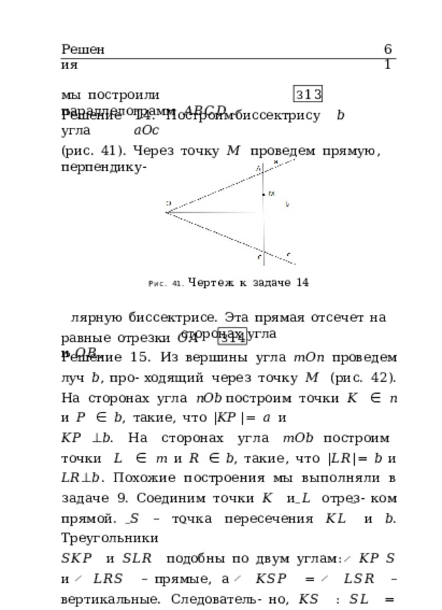 Решения 61 мы  построили  параллелограмм  𝐴𝐵𝐶𝐷 . З 13 Решение  14.  Построим  биссектрису  𝑏  угла  𝑎𝑂𝑐 (рис.  41).  Через  точку  𝑀  проведем  прямую,  перпендику- Рис.  41.  Чертеж  к  задаче  14 лярную  биссектрисе.  Эта  прямая  отсечет  на  сторонах  угла равные  отрезки  𝑂𝐴  и  𝑂𝐵 . З 14 Решение  15.  Из  вершины  угла  𝑚𝑂𝑛  проведем  луч  𝑏 ,  про- ходящий  через  точку  𝑀  (рис.  42).  На  сторонах  угла  𝑛𝑂𝑏 построим  точки  𝐾  ∈  𝑛  и  𝑃  ∈  𝑏 ,  такие,  что  | 𝐾𝑃  | =  𝑎  и 𝐾𝑃  ⊥ 𝑏 .  На  сторонах  угла  𝑚𝑂𝑏  построим  точки  𝐿  ∈  𝑚  и  𝑅  ∈  𝑏 ,  такие,  что  | 𝐿𝑅 | =  𝑏  и  𝐿𝑅 ⊥ 𝑏 .  Похожие  построения  мы  выполняли  в  задаче  9.  Соединим  точки  𝐾  и  𝐿  отрез- ком  прямой.  𝑆  –  точка  пересечения  𝐾𝐿  и  𝑏 .  Треугольники 𝑆𝐾𝑃  и  𝑆𝐿𝑅  подобны  по  двум  углам:  ̸  𝐾𝑃  𝑆  и  ̸  𝐿𝑅𝑆  – прямые,  а  ̸  𝐾𝑆𝑃  =  ̸  𝐿𝑆𝑅  –  вертикальные.  Следователь- но,  𝐾𝑆  :  𝑆𝐿  = 𝐾𝑃  :  𝐿𝑅 .  Проведем  через  точку  𝑀  пря- мую,  параллельную  𝐾𝐿 .  Точки  пересечения  этой  прямой 