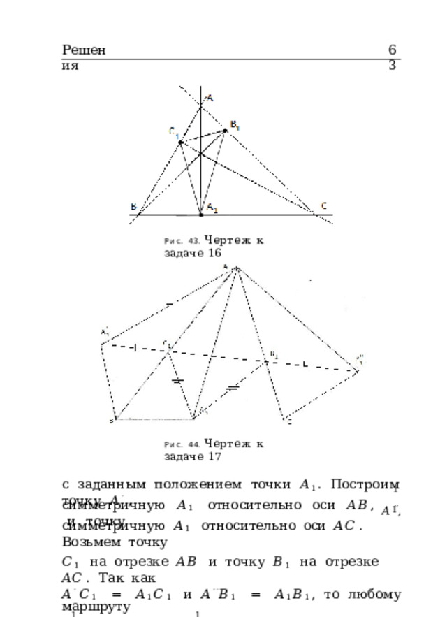 Решения 63 Рис.  43.  Чертеж  к  задаче  16 Рис.  44.  Чертеж  к  задаче  17 с  заданным  положением  точки  𝐴 1 .  Построим  точку  𝐴 ′  , 1 𝐴 ′′ , симметричную  𝐴 1  относительно  оси  𝐴𝐵 ,  и  точку 1 симметричную  𝐴 1  относительно  оси  𝐴𝐶 .  Возьмем  точку 𝐶 1  на  отрезке  𝐴𝐵  и  точку  𝐵 1  на  отрезке  𝐴𝐶 .  Так  как 𝐴 ′  𝐶 1  =  𝐴 1 𝐶 1  и  𝐴 ′′ 𝐵 1  =  𝐴 1 𝐵 1 ,  то  любому  маршруту 1  1 