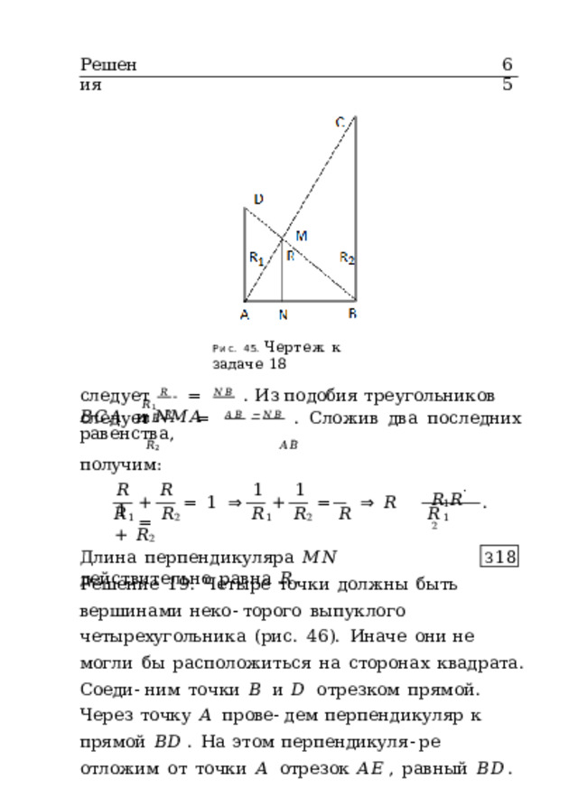 65 Решения Рис.  45.  Чертеж  к  задаче  18 следует   𝑅   =  𝑁𝐵  .  Из  подобия  треугольников  𝐵𝐶𝐴  и  𝑁𝑀𝐴 𝑅 1  𝐴𝐵 следует   𝑅   =  𝐴𝐵 − 𝑁𝐵  .  Сложив  два  последних  равенства, 𝑅 2  𝐴𝐵 получим: 𝑅  𝑅  1  1  1 𝑅 1 𝑅 ˙  2 +  =  1  ⇒  +  =  ⇒  𝑅  = . 𝑅 1  𝑅 2  𝑅 1  𝑅 2  𝑅  𝑅 1  +  𝑅 2 Длина  перпендикуляра  𝑀𝑁  действительно  равна  𝑅 . З 18 Решение  19.  Четыре  точки  должны  быть  вершинами  неко- торого  выпуклого  четырехугольника  (рис.  46).  Иначе  они не  могли  бы  расположиться  на  сторонах  квадрата.  Соеди- ним  точки  𝐵  и  𝐷  отрезком  прямой.  Через  точку  𝐴  прове- дем  перпендикуляр  к  прямой  𝐵𝐷 .  На  этом  перпендикуля- ре  отложим  от  точки  𝐴  отрезок  𝐴𝐸 ,  равный  𝐵𝐷 . 