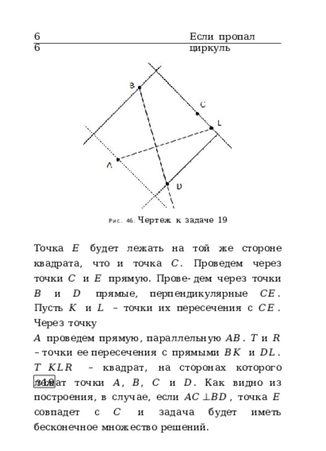 66 Если  пропал  циркуль Рис.  46.  Чертеж  к  задаче  19 Точка  𝐸  будет  лежать  на  той  же  стороне  квадрата,  что и  точка  𝐶 .  Проведем  через  точки  𝐶  и  𝐸  прямую.  Прове- дем  через  точки  𝐵  и  𝐷  прямые,  перпендикулярные  𝐶𝐸 . Пусть  𝐾  и  𝐿  –  точки  их  пересечения  с  𝐶𝐸 .  Через  точку 𝐴  проведем  прямую,  параллельную  𝐴𝐵 .  𝑇  и  𝑅  –  точки  ее  пересечения  с  прямыми  𝐵𝐾  и  𝐷𝐿 .  𝑇  𝐾𝐿𝑅  –  квадрат,  на сторонах  которого  лежат  точки  𝐴 ,  𝐵 ,  𝐶  и  𝐷 .  Как  видно  из  построения,  в  случае,  если  𝐴𝐶 ⊥ 𝐵𝐷 ,  точка  𝐸  совпадет  с  𝐶  и  задача  будет  иметь  бес к онечное множество решений. З 19 