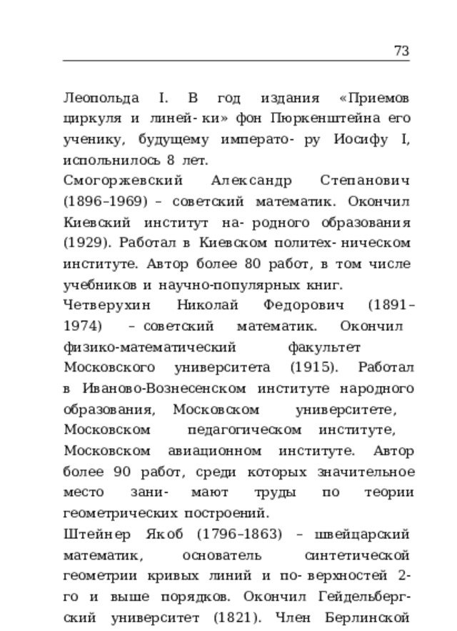 73 Леопольда  I.  В  год  издания  «Приемов  циркуля  и  линей- ки»  фон  Пюркенштейна  его  ученику,  будущему  императо- ру  Иосифу  I,  испольнилось  8  лет. Смогоржевский  Александр  Степанович  (1896–1969) –  советский  математик.  Окончил  Киевский  институт  на- родного  образования  (1929).  Работал  в  Киевском  политех- ническом  институте.  Автор  более  80  работ,  в  том  числе учебников  и  научно-популярных  книг. Четверухин  Николай  Федорович  (1891–1974)  – советский  математик.  Окончил  физико- математический факультет  Московского  университета  (1915).  Работал  в  Иваново-Вознесенском  институте  народного  образования, Московском  университете,  Московском  педагогическом институте,  Московском  авиационном  институте.  Автор более  90  работ,  среди  которых  значительное  место  зани- мают  труды  по  теории  геометрических  построений. Штейнер  Якоб  (1796–1863)  –  швейцарский  математик, основатель  синтетической  геометрии  кривых  линий  и  по- верхностей  2- го  и  выше  порядков.  Окончил  Гейдельберг- ский  университет  (1821).  Член  Берлинской  академии  наук. 