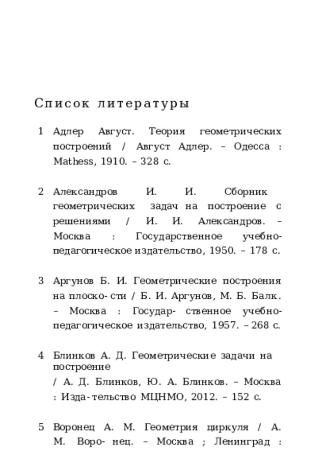 Список  литературы Адлер  Август.  Теория  геометрических  построений  / Август  Адлер.  –  Одесса  :  Mathess,  1910.  –  328  с. Александров  И.  И.  Сборник  геометрических  задач на  построение  с  решениями  /  И.  И.  Александров. –  Москва  :  Государственное  учебно- педагогическое издательство,  1950.  –  178  с. Аргунов  Б.  И.  Геометрические  построения  на  плоско- сти  /  Б.  И.  Аргунов,  М.  Б.  Балк.  –  Москва  :  Государ- ственное  учебно-педагогическое  издательство,  1957.  – 268  с. Блинков  А.  Д.  Геометрические  задачи  на  построение /  А.  Д.  Блинков,  Ю.  А.  Блинков.  –  Москва  :  Изда- тельство  МЦНМО,  2012.  –  152  с. Воронец  А.  М.  Геометрия  циркуля  /  А.  М.  Воро- нец.  –  Москва  ;  Ленинград  :  Государственное  технико- теоретическое  издательство,  1934.  –  42  с. 