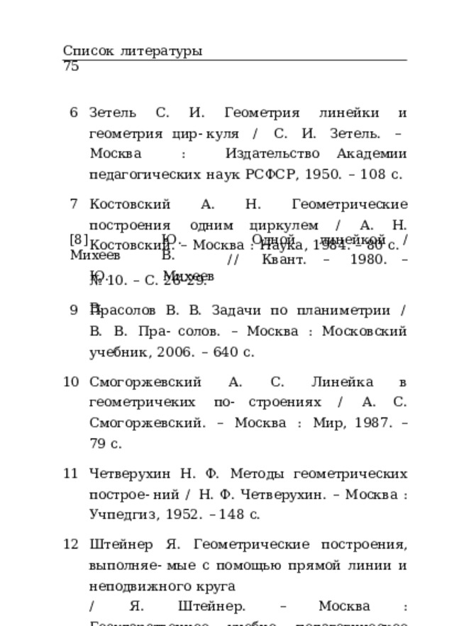 Список  литературы  75 Зетель  С.  И.  Геометрия  линейки  и  геометрия  цир- куля  /  С.  И.  Зетель.  –  Москва  :  Издательство Академии  педагогических  наук  РСФСР,  1950.  –  108  с. Костовский  А.  Н.  Геометрические  построения  одним циркулем  /  А.  Н.  Костовский.  –  Москва  :  Наука,  1984. –  80  с. [8]  Михеев Ю.  В. Одной  линейкой  / Ю.  В. Михеев //  Квант.  –  1980.  – №  10.  –  С.  26–29. Прасолов  В.  В.  Задачи  по  планиметрии  /  В.  В.  Пра- солов.  –  Москва  :  Московский  учебник,  2006.  –  640  с. Смогоржевский  А.  С.  Линейка  в  геометричеких  по- строениях  /  А.  С.  Смогоржевский.  –  Москва  :  Мир, 1987.  –  79  с. Четверухин  Н.  Ф.  Методы  геометрических  построе- ний  /  Н.  Ф.  Четверухин.  –  Москва  :  Учпедгиз,  1952.  – 148  с. Штейнер  Я.  Геометрические  построения,  выполняе- мые  с  помощью  прямой  линии  и  неподвижного  круга /  Я.  Штейнер.  –  Москва  :  Государственное  учебно- педагогическое  издательство,  1939.  –  82  с. 