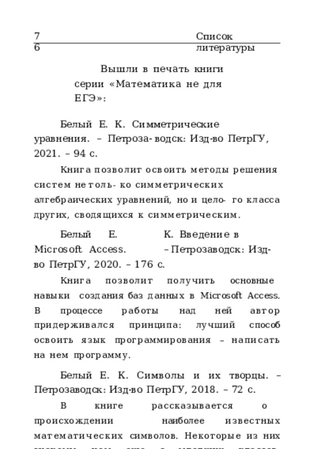 76 Список  литературы Вышли  в  печать  книги  серии  «Математика  не  для  ЕГЭ»: Белый  Е.  К.  Симметрические  уравнения .  –  Петроза- водск:  Изд-во  ПетрГУ,  2021.  –  94  с. Книга  позволит  освоить  методы  решения  систем  не  толь- ко  симметрических  алгебраических  уравнений,  но  и  цело-  го  класса  других,  сводящихся  к  симметрическим. Белый  Е.  К.  Введение  в  Microsoft  Access .  – Петрозаводск:  Изд-во  ПетрГУ,  2020.  –  176  с. Книга  позволит  получить  основные  навыки  создания баз  данных  в  Microsoft  Access.  В  процессе  работы  над  ней автор  придерживался  принципа:  лучший  способ  освоить язык  программирования  –  написать  на  нем  программу. Белый  Е.  К.  Символы  и  их  творцы .  –  Петрозаводск: Изд-во  ПетрГУ,  2018.  –  72  с. В  книге  рассказывается  о  происхождении  наиболее известных  математических  символов.  Некоторые  из  них знакомы  нам  еще  с  младших  классов.  Кажется,  что  они были  всегда,  но  на  самом  деле  почти  все  эти  символы появились  недавно  –  в  течение  последних  столетий,  и  их авторы  известны. 