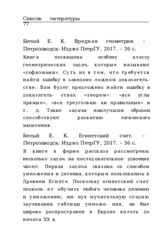Список  литературы  77 Белый  Е.  К.  Вредная  геометрия .  –  Петрозаводск: Изд-во  ПетрГУ,  2017.  –  36  с. Книга  посвящена  особому  классу  геометрических  задач, которые  называют  «софизмами».  Суть  их  в  том,  что требуется  найти  ошибку  в  заведомо  ложном доказатель- стве.  Вам  будет предложено найти  ошибку  в  доказатель- ствах  «теорем»:  «все  углы  прямые»,  «все  треугольни- ки  правильные»  и  т.  д.  Такие  задачи  наилучшим  образом способствуют  развитию  логического  мышления. Белый  Е.  К.  Египетский  счет .  –  Петрозаводск: Изд-во  ПетрГУ,  2017.  –  36  с. В  книге  в  форме  рассказа  рассмотрены  несколько  задач  на последовательное  удвоение  чисел.  Первая  задача  связана со  способом  умножения  и  деления,  которым  пользовались в  Древнем  Египте.  Поскольку  египетский  счет  позволя- ет  обучить  любого  человека  делению  и  умножению,  ми- нуя  мучительную  стадию  заучивания  таблицы  умноже- ния,  он  был  широко  распространен  в  Европе  вплоть  до начала  XX  в. 