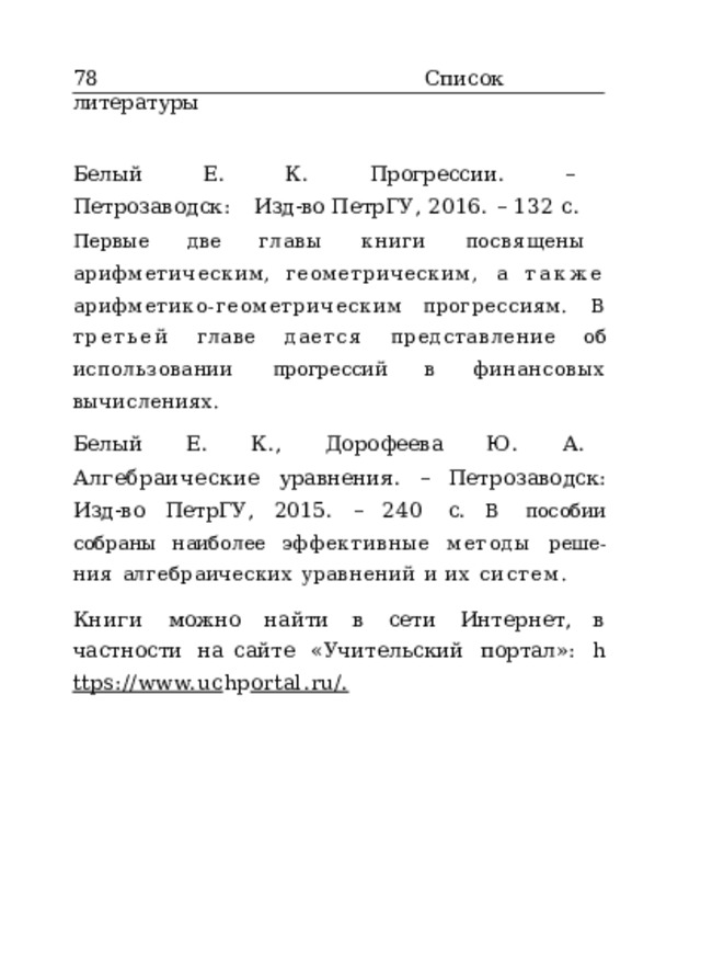 78  Список  литературы Белый  Е.  К.  Прогрессии .  –  Петрозаводск:  Изд- во ПетрГУ,  2016.  –  132  с. Первые  две  главы  книги  посвящены  арифметическим, геометрическим,  а также  арифметико- геометрическим прогрессиям.  В  третьей  главе  дается  представление  об использовании  прогрессий  в  финансовых  вычислениях. Белый  Е.  К.,  Дорофеева  Ю.  А.  Алгебраические уравнения .  –  Петрозаводск:  Изд-во  ПетрГУ,  2015.  –  240  с. В  пособии  собраны  наиболее  эффективные  методы  реше- ния  алгебраических  уравнений  и  их  систем. Книги  можно  найти  в  сети  Интернет ,  в  частности  на сайте  «Учительский  портал»:  h ttps://www.uc hp ortal.ru/. 