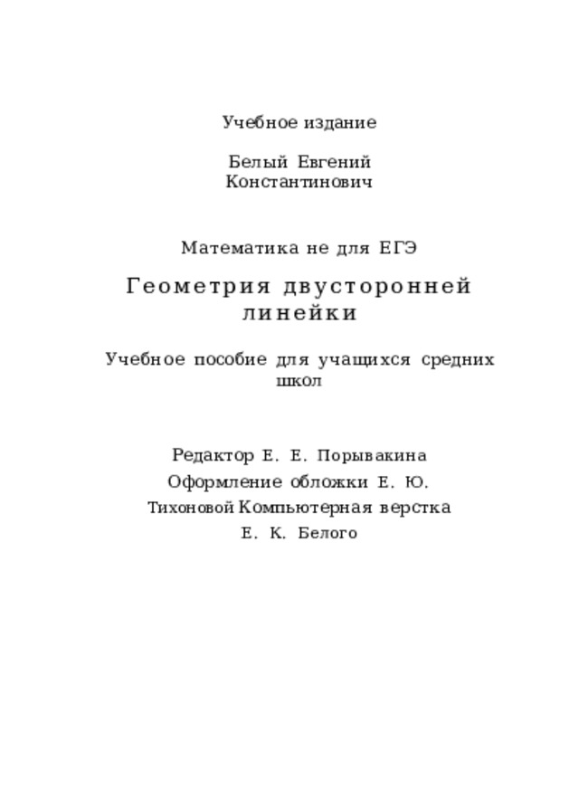 Учебное  издание Белый  Евгений  Константинович Математика  не  для  ЕГЭ Геометрия  двусторонней  линейки Учебное  пособие  для  учащихся  средних  школ Редактор  Е.  Е.  Порывакина  Оформление  обложки  Е.  Ю.  Тихоновой Компьютерная  верстка  Е.  К.  Белого 