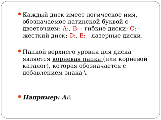 Каждый диск имеет логическое имя, обозначаемое латинской буквой с двоеточием: А: , В: - гибкие диски; С: - жесткий диск; D : , Е: - лазерные диски.  Папкой верхнего уровня для диска является корневая папка (или корневой каталог), которая обозначается с добавлением знака \.   Например: А:\  