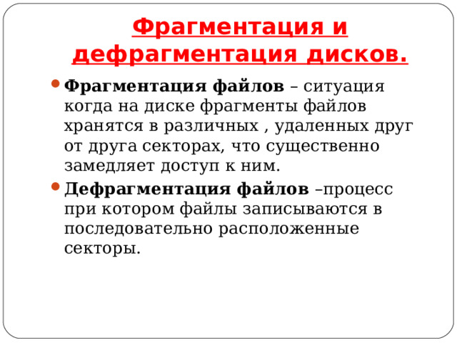 Фрагментация и дефрагментация дисков. Фрагментация файлов – ситуация когда на диске фрагменты файлов хранятся в различных , удаленных друг от друга секторах, что существенно замедляет доступ к ним. Дефрагментация файлов –процесс при котором файлы записываются в последовательно расположенные секторы. 