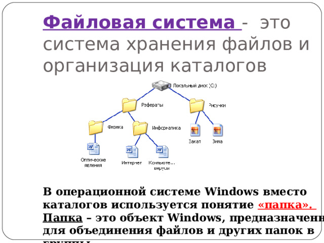 Файловая система - это система хранения файлов и организация каталогов В операционной системе Windows вместо каталогов используется понятие «папка». Папка – это объект Windows , предназначенное для объединения файлов и других папок в группы. 