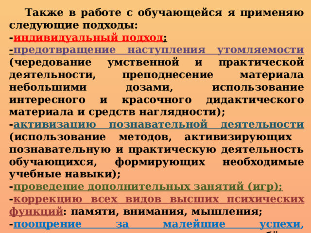  Также в работе с обучающейся я применяю следующие подходы: - индивидуальный подход ; - предотвращение наступления утомляемости (чередование умственной и практической деятельности, преподнесение материала небольшими дозами, использование интересного и красочного дидактического материала и средств наглядности); - активизацию познавательной деятельности (использование методов, активизирующих познавательную и практическую деятельность обучающихся, формирующих необходимые учебные навыки); - проведение дополнительных занятий (игр); - коррекцию всех видов высших психических функций : памяти, внимания, мышления; - поощрение за малейшие успехи , своевременная и тактическая помощь ребёнку, развивающая в нём веру в собственные силы и возможности.  