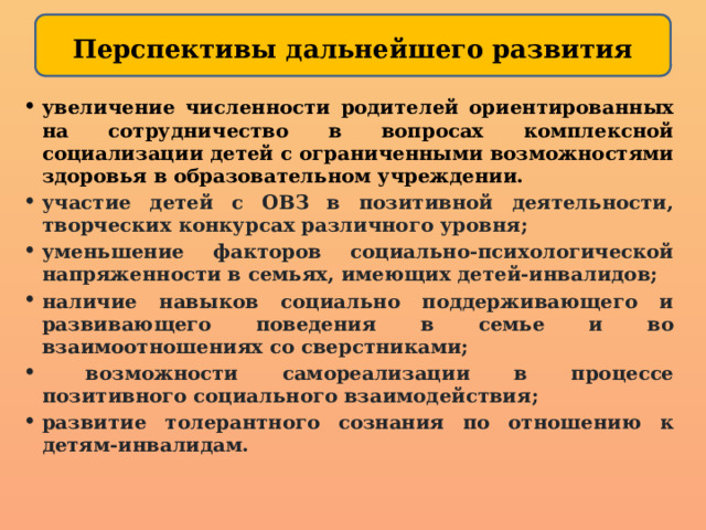 Перспективы дальнейшего развития   увеличение численности родителей ориентированных на сотрудничество в вопросах комплексной социализации детей с ограниченными возможностями здоровья в образовательном учреждении. участие детей с ОВЗ в позитивной деятельности, творческих конкурсах различного уровня; уменьшение факторов социально-психологической напряженности в семьях, имеющих детей-инвалидов; наличие навыков социально поддерживающего и развивающего поведения в семье и во взаимоотношениях со сверстниками;  возможности самореализации в процессе позитивного социального взаимодействия; развитие толерантного сознания по отношению к детям-инвалидам. 