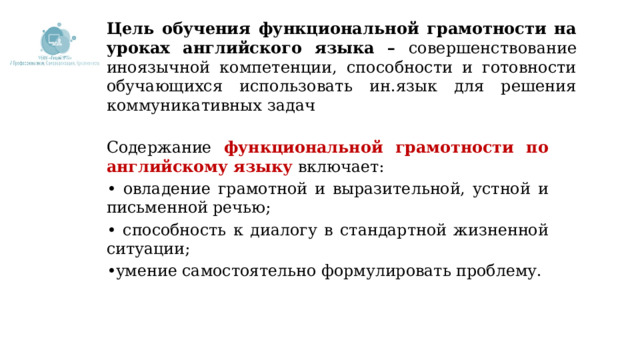 Цель обучения функциональной грамотности на уроках английского языка – совершенствование иноязычной компетенции, способности и готовности обучающихся использовать ин.язык для решения коммуникативных задач Содержание  функциональной грамотности по английскому языку  включает: • овладение грамотной и выразительной, устной и письменной речью; • способность к диалогу в стандартной жизненной ситуации; • умение самостоятельно формулировать проблему.  