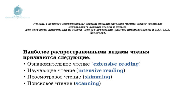  Ученик, у которого сформированы навыки функционального чтения, может «свободно использовать навыки чтения и письма  для получения информации из текста - для его понимания, сжатия, преобразования и т.д.». (А.А. Леонтьев).       Наиболее распространенными видами чтения признаются следующие: • Ознакомительное чтение ( еxtensive reading ) • Изучающее чтение ( intensive reading ) • Просмотровое чтение ( skimming ) • Поисковое чтение ( scanning ) 