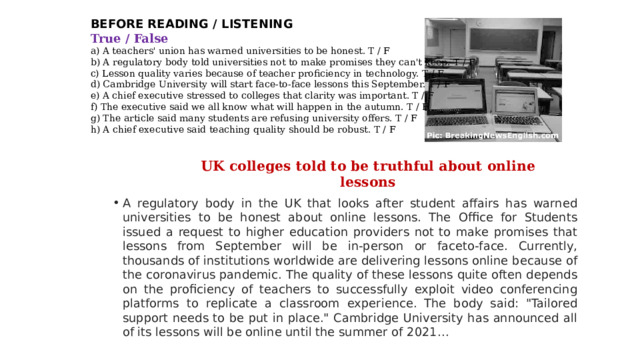 BEFORE READING / LISTENING True / False  a) A teachers' union has warned universities to be honest. T / F  b) A regulatory body told universities not to make promises they can't keep. T / F  c) Lesson quality varies because of teacher proficiency in technology. T / F  d) Cambridge University will start face-to-face lessons this September. T / F  e) A chief executive stressed to colleges that clarity was important. T / F  f) The executive said we all know what will happen in the autumn. T / F  g) The article said many students are refusing university offers. T / F  h) A chief executive said teaching quality should be robust. T / F UK colleges told to be truthful about online lessons A regulatory body in the UK that looks after student affairs has warned universities to be honest about online lessons. The Office for Students issued a request to higher education providers not to make promises that lessons from September will be in-person or faceto-face. Currently, thousands of institutions worldwide are delivering lessons online because of the coronavirus pandemic. The quality of these lessons quite often depends on the proficiency of teachers to successfully exploit video conferencing platforms to replicate a classroom experience. The body said: 