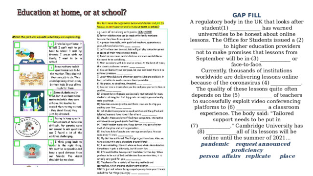 GAP FILL  A regulatory body in the UK that looks after student(1) ____________ has warned universities to be honest about online lessons. The Office for Students issued a (2) ____________to higher education providers not to make promises that lessons from September will be in-(3) ____________ or face-to-face.  Currently, thousands of institutions worldwide are delivering lessons online because of the coronavirus (4) ____________. The quality of these lessons quite often depends on the (5) ____________ of teachers to successfully exploit video conferencing platforms to (6) ____________ a classroom experience. The body said: 