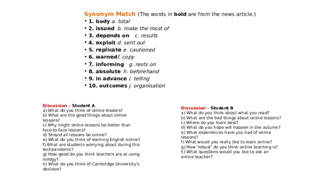 Synonym Match  (The words in bold are from the news article.) 1. body    a. total 2. issued   b. make the most of 3. depends on   c. results 4. exploit   d. sent out 5. replicate   e. cautioned 6. warned   f. copy 7. informing   g. rests on 8. absolute   h. beforehand 9. in advance   i. telling 10. outcomes   j. organisation  Discussion – Student A a) What do you think of online lessons? b) What are the good things about online lessons? c) Why might online lessons be better than face-to-face lessons? d) Should all lessons be online? e) What do you think of learning English online? f) What are students worrying about during this techpandemic? g) How good do you think teachers are at using nology? h) What do you think of Cambridge University's decision? Discussion – Student B a) What do you think about what you read? b) What are the bad things about online lessons? c) Where do you learn best? d) What do you hope will happen in the autumn? e) What experiences have you had of online lessons? f) What would you really like to learn online? g) How 'robust' do you think online teaching is? h) What questions would you like to ask an online teacher? 