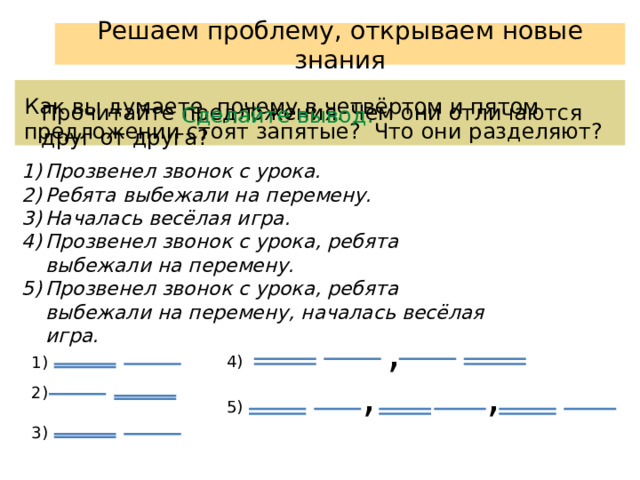 Решаем проблему, открываем новые знания Как вы думаете, почему в четвёртом и пятом предложении стоят запятые? Что они разделяют? Прочитайте предложения. Чем они отличаются друг от друга? Сделайте вывод. Прозвенел звонок с урока. Ребята выбежали на перемену. Началась весёлая игра. Прозвенел звонок с урока, ребята выбежали на перемену. Прозвенел звонок с урока, ребята выбежали на перемену, началась весёлая игра. , 4) 1) , , 2) 5) 3) 