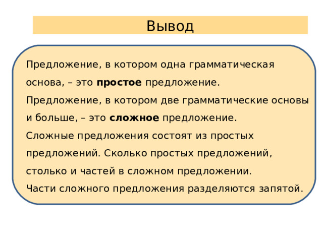 Вывод Предложение, в котором одна грамматическая основа, – это простое предложение. Предложение, в котором две грамматические основы и больше, – это сложное предложение. Сложные предложения состоят из простых предложений. Сколько простых предложений, столько и частей в сложном предложении. Части сложного предложения разделяются запятой. 