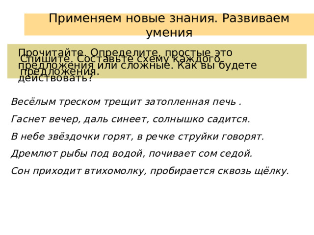 Применяем новые знания. Развиваем умения Прочитайте. Определите, простые это предложения или сложные. Как вы будете действовать? Спишите. Составьте схему каждого предложения. Весёлым треском трещит затопленная печь . Гаснет вечер, даль синеет, солнышко садится. В небе звёздочки горят, в речке струйки говорят. Дремлют рыбы под водой, почивает сом седой. Сон приходит втихомолку, пробирается сквозь щёлку. 