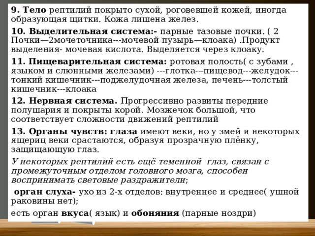 9. Тело рептилий покрыто сухой, роговевшей кожей, иногда образующая щитки. Кожа лишена желез. 10. Выделительная система:- парные тазовые почки. ( 2 Почки—2мочеточника---мочевой пузырь—клоака) .Продукт выделения- мочевая кислота. Выделяется через клоаку. 11.  Пищеварительная система: ротовая полость( с зубами , языком и слюнными железами) ---глотка---пищевод---желудок---тонкий кишечник---поджелудочная железа, печень---толстый кишечник---клоака 12. Нервная система. Прогрессивно развиты передние полушария и покрыты корой. Мозжечок большой, что соответствует сложности движений рептилий 13. Органы чувств: глаза имеют веки, но у змей и некоторых ящериц веки срастаются, образуя прозрачную плёнку, защищающую глаз.  У некоторых рептилий есть ещё теменной глаз, связан с промежуточным отделом головного мозга, способен воспринимать световые раздражители ;  орган слуха- ухо из 2-х отделов: внутреннее и среднее( ушной раковины нет); есть орган вкуса ( язык) и обоняния (парные ноздри) 