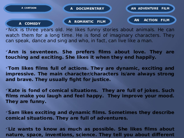  A CARTOON  AN ADVENTURE  FILM A  DOCUMENTARY AN  ACTION FILM A  ROMANTIC FILM A  COMEDY Nick is three years old. He likes funny stories about animals. He can watch them for a long time. He is fond of imaginary characters. They can speak, dance and sing and who, in fact, can live like a man.   Ann is seventeen. She prefers films about love. They are touching and exciting. She likes it when they end happily.   Tom likes films full of actions. They are dynamic, exciting and impressive. The main character/characters is/are always strong and brave. They usually fight for justice.  Kate is fond of comical situations. They are full of jokes. Such films make you laugh and feel happy. They improve your mood. They are funny.   Sam likes exciting and dynamic films. Sometimes they describe comical situations. They are full of adventures.   Liz wants to know as much as possible. She likes films about nature, space, inventions, science. They tell you about different processes.  