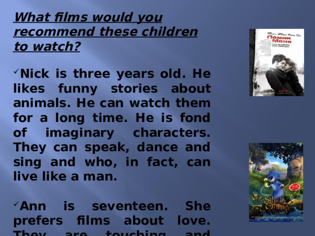 What films would you recommend these children to watch? Nick is three years old. He likes funny stories about animals. He can watch them for a long time. He is fond of imaginary characters. They can speak, dance and sing and who, in fact, can live like a man.   Ann is seventeen. She prefers films about love. They are touching and exciting. She likes it when they end happily.    